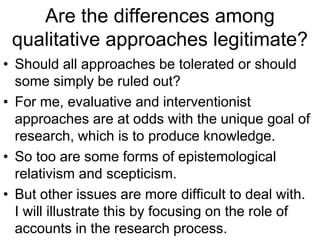 Are the differences among
qualitative approaches legitimate?
• Should all approaches be tolerated or should
some simply be ruled out?
• For me, evaluative and interventionist
approaches are at odds with the unique goal of
research, which is to produce knowledge.
• So too are some forms of epistemological
relativism and scepticism.
• But other issues are more difficult to deal with.
I will illustrate this by focusing on the role of
accounts in the research process.
 