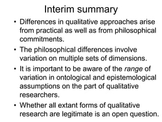 Interim summary
• Differences in qualitative approaches arise
from practical as well as from philosophical
commitments.
• The philosophical differences involve
variation on multiple sets of dimensions.
• It is important to be aware of the range of
variation in ontological and epistemological
assumptions on the part of qualitative
researchers.
• Whether all extant forms of qualitative
research are legitimate is an open question.
 