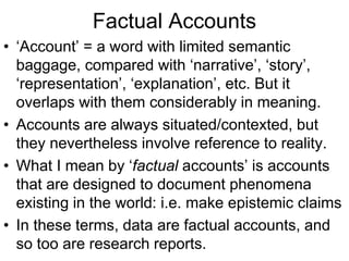 Factual Accounts
• ‘Account’ = a word with limited semantic
baggage, compared with ‘narrative’, ‘story’,
‘representation’, ‘explanation’, etc. But it
overlaps with them considerably in meaning.
• Accounts are always situated/contexted, but
they nevertheless involve reference to reality.
• What I mean by ‘factual accounts’ is accounts
that are designed to document phenomena
existing in the world: i.e. make epistemic claims
• In these terms, data are factual accounts, and
so too are research reports.
 