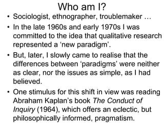 Who am I?
• Sociologist, ethnographer, troublemaker …
• In the late 1960s and early 1970s I was
committed to the idea that qualitative research
represented a ‘new paradigm’.
• But, later, I slowly came to realise that the
differences between ‘paradigms’ were neither
as clear, nor the issues as simple, as I had
believed.
• One stimulus for this shift in view was reading
Abraham Kaplan’s book The Conduct of
Inquiry (1964), which offers an eclectic, but
philosophically informed, pragmatism.
 