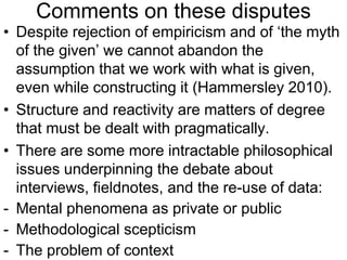 Comments on these disputes
• Despite rejection of empiricism and of ‘the myth
of the given’ we cannot abandon the
assumption that we work with what is given,
even while constructing it (Hammersley 2010).
• Structure and reactivity are matters of degree
that must be dealt with pragmatically.
• There are some more intractable philosophical
issues underpinning the debate about
interviews, fieldnotes, and the re-use of data:
- Mental phenomena as private or public
- Methodological scepticism
- The problem of context
 