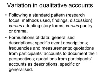 Variation in qualitative accounts
• Following a standard pattern (research
focus, methods used, findings, discussion)
versus adopting story forms, versus poetry
or drama.
• Formulations of data: generalised
descriptions; specific event descriptions;
frequencies and measurements; quotations
from participants’ accounts to document their
perspectives; quotations from participants’
accounts as descriptions, specific or
generalised.
 