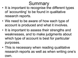 Summary
• It is important to recognise the different types
of ‘accounting’ to be found in qualitative
research reports.
• We need to be aware of how each type of
account is produced and what it involves.
• It is important to assess their strengths and
weaknesses, and to make judgments about
which type of account is best for particular
purposes.
• This is necessary when reading qualitative
research reports as well as when writing one’s
own.
 