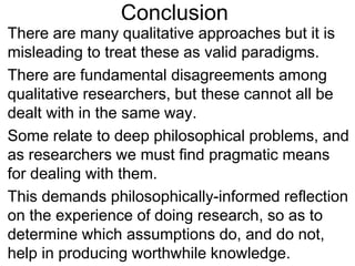 Conclusion
• There are many qualitative approaches but it is
misleading to treat these as valid paradigms.
• There are fundamental disagreements among
qualitative researchers, but these cannot all be
dealt with in the same way.
• Some relate to deep philosophical problems, and
as researchers we must find pragmatic means
for dealing with them.
• This demands philosophically-informed reflection
on the experience of doing research, so as to
determine which assumptions do, and do not,
help in producing worthwhile knowledge.
 