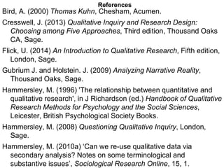 References
Bird, A. (2000) Thomas Kuhn, Chesham, Acumen.
Cresswell, J. (2013) Qualitative Inquiry and Research Design:
Choosing among Five Approaches, Third edition, Thousand Oaks
CA, Sage.
Flick, U. (2014) An Introduction to Qualitative Research, Fifth edition,
London, Sage.
Gubrium J. and Holstein. J. (2009) Analyzing Narrative Reality,
Thousand Oaks, Sage.
Hammersley, M. (1996) 'The relationship between quantitative and
qualitative research', in J Richardson (ed.) Handbook of Qualitative
Research Methods for Psychology and the Social Sciences,
Leicester, British Psychological Society Books.
Hammersley, M. (2008) Questioning Qualitative Inquiry, London,
Sage.
Hammersley, M. (2010a) ‘Can we re-use qualitative data via
secondary analysis? Notes on some terminological and
substantive issues’, Sociological Research Online, 15, 1.
 