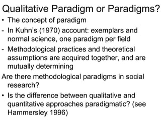 Qualitative Paradigm or Paradigms?
• The concept of paradigm
- In Kuhn’s (1970) account: exemplars and
normal science, one paradigm per field
- Methodological practices and theoretical
assumptions are acquired together, and are
mutually determining
Are there methodological paradigms in social
research?
• Is the difference between qualitative and
quantitative approaches paradigmatic? (see
Hammersley 1996)
 