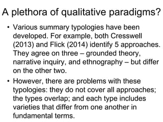 A plethora of qualitative paradigms?
• Various summary typologies have been
developed. For example, both Cresswell
(2013) and Flick (2014) identify 5 approaches.
They agree on three – grounded theory,
narrative inquiry, and ethnography – but differ
on the other two.
• However, there are problems with these
typologies: they do not cover all approaches;
the types overlap; and each type includes
varieties that differ from one another in
fundamental terms.
 