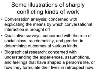 Some illustrations of sharply
conflicting kinds of work
• Conversation analysis: concerned with
explicating the means by which conversational
interaction is brought off
• Qualitative surveys: concerned with the role of
social class, race/ethnicity, and gender in
determining outcomes of various kinds.
• Biographical research: concerned with
understanding the experiences, assumptions,
and feelings that have shaped a person’s life, or
how they formulate their lives in retrospect now.
 