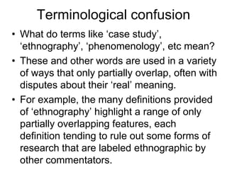 Terminological confusion
• What do terms like ‘case study’,
‘ethnography’, ‘phenomenology’, etc mean?
• These and other words are used in a variety
of ways that only partially overlap, often with
disputes about their ‘real’ meaning.
• For example, the many definitions provided
of ‘ethnography’ highlight a range of only
partially overlapping features, each
definition tending to rule out some forms of
research that are labeled ethnographic by
other commentators.
 