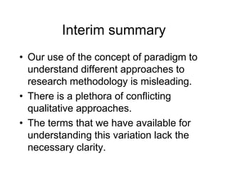 Interim summary
• Our use of the concept of paradigm to
understand different approaches to
research methodology is misleading.
• There is a plethora of conflicting
qualitative approaches.
• The terms that we have available for
understanding this variation lack the
necessary clarity.
 