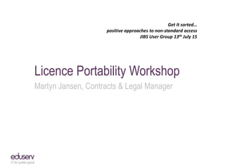 Get it sorted…
positive approaches to non-standard access
JIBS User Group 13th July 15
Licence Portability Workshop
Martyn Jansen, Contracts & Legal Manager
 
