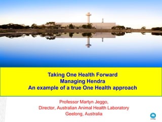 Taking One Health Forward
           Managing Hendra
An example of a true One Health approach

              Professor Martyn Jeggo,
   Director, Australian Animal Health Laboratory
                 Geelong, Australia
 