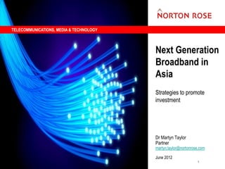 TELECOMMUNICATIONS, MEDIA & TECHNOLOGY



                                         Next Generation
                                         Broadband in
                                         Asia
                                         Strategies to promote
                                         investment




                                         Dr Martyn Taylor
                                         Partner
                                         martyn.taylor@nortonrose.com

                                         June 2012
                                                                1
 
