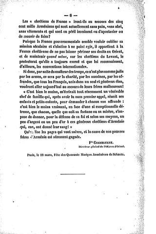 — 6 —
    Les » chrétiens de Franco » iront-ils au secours des cinq
cent mille Arméniens qui sont actuellement sans pain, «ans abri,
sans vêlements et qui sont en péril imminent ou d'aposlasicr ou
de mourir de faim?
    Puisque la France gouvernementale semble vouloir oublier sa
 mission séculaire et s'obstine à ne point agir, il appartient à la
France chrétienne de ne pas laisser périmer ses droits en Orient,
et de maintenir quand même, sur les chrétiens du Levant, le
protectorat qu'elle a toujours exercé et que lui reconnaissent,
 d'ailleurs, les conventions internationales.
    Si donc, par suite du malheur des temps, ce n'est plus comme jadis
par les armes, ce sera par la charité, par les aumônes, par les of-
 frandes, que tous les Français, unis dans un seul et généreux élan,
voudront aller aujourd'hui au secours de leurs frères malheureux!
     a C'est bien le moins, m'écrivait tout récemment un vénérable
 chef de famille qui, après avoir lu mon premier appel, réunit ses
 enfants et petits-enfants, pour demander à chacun son offrande :
 c'est bien le moins vraiment, en face d'une si exceptionnelle dé-
 tresse, que chacun, quelle que soit sa fortune ou sa misère, s'im-
 pose de donner, pour la défense de sa foi et selon ses moyens, un
 peu d'argent ou un peu d'or à ces généreux chrétiens d'Arménie
 qui, eux, ont donné leur sang! »
     Qu'on lise les pages qui vont suivre, cl la cause de nos pauvres
  frères d'Arménie est sûrement gagnée.
                                                F1 ClIARMETANT.
                                         Directeur
                                                 général        d'Orient.
                                                        del'OKuvre

     Pans, le 10 mars. Fête des Quarante Martyrs ArméniensdeSêbaste.
 