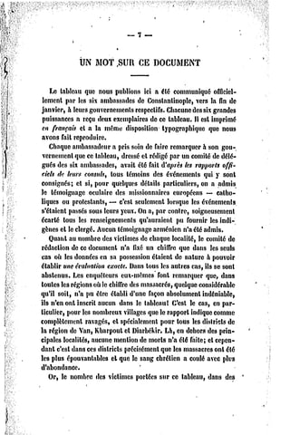 UN MOT       ,SUl   CE DOCUMENT


    Le tableau que nous publions ici a été communiqué officiel-
 lement par les six ambassades de Constantinople, vers la fin de
janvier, h leurs gouvernements respectifs. Chacune des six grandes
 puissances a reçu deux exemplaires de ce tableau. Il est imprimé
en français et a la même disposition typographique que nous
avons fait reproduire.
   Chaque ambassadeur a pris soin de Taire remarquer h son gou-
vernement que ce tableau, dressé cl rédigé par un comité de délé-
gués des six ambassades, avait été fait A'après les rapports offi-
ciels d:' leurs consuls, tous témoins des événements qui y sont
consignés; cl si, pour quelques détails particuliers, on a admis
le témoignage oculaire des missionnaires européens — catho-
liques ou protestants, — c'est seulement lorsque les événements
s'étaient passés sous leurs yeux. On a, par contre, soigneusement
écarté tous les renseignements qu'auraient pu fournir les indi-
gènes cl le clergé. Aucun témoignage arménien n'a été admis.
   Quant au nombre des victimes de chaque localité, le comité de
rédaction de ce document n'a fixé un chiffre que dans les seuls
cas où les données en sa possession étaient de nature h pouvoir
établir une évaluation exacte. Dans tous lc3 autres cas, ils se sont
abstenus. Les enquêteurs eux-mêmes font remarquer que, dans
toutes les régions où le chiffre des massacrés, quelque considérable
qu'il soit, n'a pu être établi d'une façon absolument indéniable,
ils n'en ont inscrit aucun dans le tableau! C'est le cas, en par-
ticulier, pour les nombreux villages que le rapport indique comme
complètement ravagés, el spécialement pour tous les districts de
la région de Van, Kharpout cl Diarbékir. Là, en dehors des prin-
cipales localités, aucune mention de morts n'a été faite; et cepen-
dant c'est dans ces districts précisément que les massacres ont été
les plus épouvantables el que le sang chrétien a coulé avec plus
d'abondance.
   Or, le nombre des victimes portées sur ce tableau, dans des
 