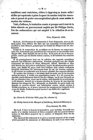 — 8 —
conditions aussi restreintes, s'élève à vingt-cinq ou trente mille !
chiffre qui représente à peine le quart du nombre total des massa-
crés cl permet de porter sans exagération à plus de cent mille le
nombre des victimes.
   voici, d'ailleurs, la traduction exacte et presque mot à mot de la
lettre adressée au gouvernement anglais par Sir Philippe Currie,
l'un des ambassadeurs qui ont coopéré a la rédaction de ce do-
cument.
                                           Péra, 30 janvier 1806.

   MyLord. J'ai l'honneur de transmettre à Votre Seigneurie, sous ce pli,
deux copies d'un tableau des faits qui ont connexion avec les présents
troublesen Asie Mineure,préparé par un Comitéde déléguésdes six am-
bassades.
   L'objetde la composition de ce tableau est de donner un compte suc-
cinct des événementsqui précédèrent les massacres ou lcâ troubles dans
chaque ville, dans laquelle ils ont eu lieu, de la perte de vie et «lespro-
priétés, autant que lesdétails étaient connus, et de l'attitude des autorités
locales.
   Il est principalement basé sur la collation des rapports consulaires
adressés aux diiférentesambassades. Pourtant quelques-uns des détails
concernant les vilayels de Sivas. Kbarputb, Adana, Diarbékir et Alep
sont fournis par des prêtres catholiques, ou par des missionnairesprotes-
tants, non natifs du pays; mais leur évidence était admise seulement
lorsqu'ils décrivaient les événementsdont ils ont été témoins oculaires
 et qui étaient en conformitéavec la teneur générale de3 rapports officiels.
    Le nombre des victimes a été admis dans les seuls cas où tes données
 étaient de nature à établir une appréciation exacte. Il a été souvent im-
 possible,particulièrementdans le cas des villages, sur le sort desquels on
 n'a pu connaître rien, sinon que la région, dans laquelle ils se trouvaient,
 a été dévastée. Ainsiil n'y a aucune mention de la perte de vies dans les
 districts des villagesde Va.,, Kharpulli, ou Diarbékir,La perte totale sur
 laquelle on pouvait obtenir une information exacte, monte environ à
 25,000 personnes, et, si nous y ajoutons les massacressur lesquels il n'y
 a pas de détails, l'estimation peut monter à un chiffrefort supérieur.
    Je suis, etc.,
                                                  Philippe CcRitte.
   (Le Timesda. 18février I89G, page 10, colonne 5.)
  Sir Philip tJurrie to the MarquisofSaUsbury, îliïceitcd February 3. -
                                          Pera, January 30,189G.
  My Lord, Y hâve te houour lo transmit to your îordâhlp herewith two
copies of a tabular statement of faites cotinectd with the, présent dislur-
ktnees in Asia Minor prepâred by a comitee of delegates from the six
cmbassie3.                           *
  The object of tins statement is to give a succinct accouni of the events'
vyhichpreeeded the massacres or disturbancos in each town where they
 