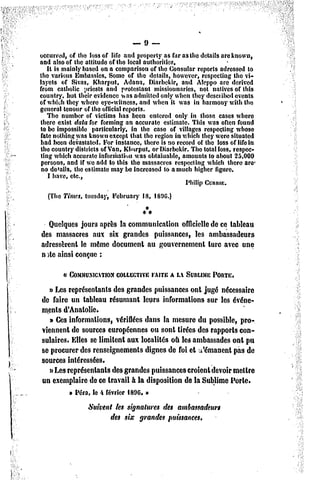 — 9 —
occurred, of the lossof life and properly as fur as the détails areknown,
and also of the attitude of the local authoritics.
   It is mainly based on a comparison of the Consular reports adrcssed to
the varions Embassics. Some of the détails, howevcr, respecting the vi-
layets of Sivas, Kliarput, Adana, Diarbékir, and Alcppo arc dcrived
from calholic tiriesls and protestant missiounarics, not natives of this
country, but their évidence was adniittcd only whcn thcy desciibcd cvents
of which thcy wherc eyc-wilncss, and wlien it was in harmouy with the
gênerai teneur of the officiaireports.
   The number of victims bas bceu entercd only in those cases wherc
there exist data for forming an accurate estîmate. This was often found
to bc impossible parlicularly, in the case of villages respecting whose
fate nothing was knownexcept that the région in which thcy wcre situated
had been devastalcd. l'or instance, there is no record of the loss of life in
the country districts of Van, Klmrput, or Diarbékir. The total loss, respec-
ting which accurate informationwas obtaiuable, amounts to aboul 25,000
 persons, and if wc add to this the massacres respecting which there arc
 no détails, the eslimate may be increased to amuch higher figure.
   I bave, etc.,
                                                   Philip Connu;.
  (The Times, tuesday, l'ebruary 18, 1800.)


  Quelques jours après la communication officielle de ce tableau
des massacres aux six grandes puissances, les ambassadeurs
adressèrent le môme document au gouvernement turc avec une
n >te ainsi conçue :

        « COMMUNICATION
                   COLLECTIVE A LASUBLIME
                           FAITE        PORTE.
   » Les représentants des grandes puissances ont jugé nécessaire
de faire un tableau résumant leurs informations sur les événe-
ments d'Ànalolic.
   » Ces informations, vérifiées dans la mesure du possible, pro-
viennent de sources européennes ou sont tirées des rapports con-
sulaires. Elles se limitent aux localités où les ambassades ont pu
se procurer des renseignements dignes de foi et t'émanent pas de
sources intéressées.
   i>Les représentants des grandes puissances croient devoir mettre
un exemplaire de ce travail à la disposition de la Sublime Porte.
          » Péra, te 4 février 1896*»
                 Suivent tes signatures des ambassadeurs
                        des six grandes puissances.
 
