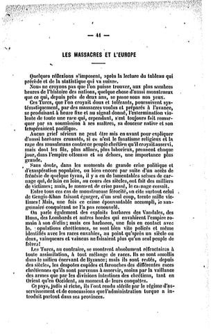 — 41 —


                   LES MASSACRESET L'EUROPE
             «s*            ——

     Quelques réflexions s'imposcnl, après la lecture du tableau qui
 précède et do la statistique qui va suivre.
     Nous ne croyons pas quo l'on puisse trouver, aux plus sombres
 heures dc l'histoire des nations, quelque chose d'aussi monstrueux
 que ce qui, depuis près de deux ans, se passe sous nos yeux.
     Ces Turcs, que l'on croyait doux et tolérants, poursuivent sys-
 tématiquement, par des massacres voulus ol préparés a l'avance,
 se produisant à heure fixe et au signal donné, l'extermination vio-
 lente dc toute une race qui, cependant, s'est toujours fait remar-
 quer par sa soumission à ses maîtres, sa douceur native et son
 tempérament pacifique.
     Aucun grief sérieux ne peut olrc mis en -avant pour expliquer
 d'aussi barbares cruautés, si co n'est le fanatisme religieux el la
  rage des musulmans contrccc peuple chrétien qu'il croyait asservi,
  mais dont les fils, plus affinés, plus laborieux, prennent chaque
 jour, dans l'empire ollomnn cl au dehors, une importance plus
 grande.
, Sans doute, dans les moments dc grande crise politique el
  d'exaspération populaire, ou bien encore par suite d'un accès dc
  frénésie dc quelque fyran, il y a eu dc lamentables scènes de car-
  nage qui, dc loin en loin, au cours des siècles, ont fail des milliers
  dc victimes; mais, le moment de crise passé, le carnage cessait.
     Entre tous ces cas dc monstrueuse férocité, on cite surtout celui
  dc Gcngis-Khan faisant égorger, d'un seul coup, trente mille vic-
  times! Mais, une fois ce crime épouvantable accompli, ic san-
  guinaire conquérant ne l'a pas renouvelé.
     On parle également des exploits barbares des Vandales, des
  Huns, de3 Lombards et autres hordes qui envahirent l'empire ro-
  main a son déclin ; mais ces barbares, une fois en contact avetî
  ta ! opulalions chrétiennes, se sont bien vite policés cl môme
  identifiés avec les races envahies, au point qu'après un siècle ou
  deux, vainqueurs et vaincus ne faisaient plus qu'un seul peuple dc
  frère3t
      Les Turcs, au contraire, se montrent absolument réfraclaîres à
  toute assimilation, à tout mélange dc races. Ils se sont amollis
  dans le milieu énervant dc Ilyzancc; mais ils sont restés, depuis
  de3 siî'cles, les despotes cupides et farouches des différentes races
  chrétiennes qu'ils sont parvenus à asservir, moins par la vaillance
   des armes que par les divisions intestines des chrétiens, tanl en
   Orient qu'en Occident, au moment de leurs conquêtes.
      Ce pays, jadis si riche, ils l'ont rendu stérile par le régime d'as-
   servissement eldc concussions que l'administration turque a in-
   troduit partout dans ses provinces.
 