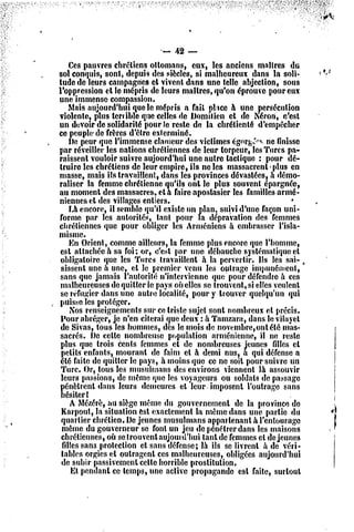 — 42 —
     Ces pauvres chrétiens ottomans, eux, les anciens mni1res du
sol conquis, sont, depuis des siècles, si malheureux dans la soli-
tude dc leurs campagnes et vivent dans une telle abjeelion, sous
l'oppression el le mépris de leurs maîtres, qu'on éprouve pour eux
une immense compassion.
     Mais aujourd'hui que le mépris a fait plice h une persécution
violente, plus terrible que celles de Domilien et de Néron, c'est
un devoir dc solidarité pour le reste de la chrétienté d'empêcher
ce peuple'de frères d'être exterminé.
     Dc peur que l'immense clameur des victimes égorge, ne finisse
par réveiller les nations chrétiennes de leur lorpeur, les Turcs pa-
raissent vouloir suivre aujourd'hui une autre lactique : pour dé-
truire les chrétiens de leur empire, ils ne les massacrent plus en
niasse, mais ils travaillent, dans les provinces dévastées, à démo-
raliser la femme chrétienne qu'ils ont le plus souvent épargnée,
au moment des massacres, et à faire apostasicr les familles armé-
niennes et des villages entiers.                                     *
     La encore, il semble qu'il existe mi plan, suivi d'une façon uni-
 forme par les autorités, tant pour la dépravation des femmes
chrétiennes que pour obliger les Arméniens à embrasser l'isla-
misme.
     En Orient, comme ailleurs, la femme plus encore que l'homme,
 esl attachée à sa foi; or, c'est par une débauche systématique cl
 obligatoire «pie les Turcs travaillent à la pervertir. Ils les sai- ,
 sissent une à une, cl le premier venu les outrage impunément,
 sans que jamais l'autorité n'intervienne que pour défendre à ces
 malheureuses de quitter ie pays où elles se trouvent, si elles veulent
 se réfugier dans une autre localité, pour y trouver quelqu'un qui
 puisse les proléger.
     Nos renseignements sur ce triste sujet sont nombreux et précis.
 Pour abréger, je n'en citerai que deux : à Tamzara, dans le vilayet
 dc Sivas, tous les hommes, dès le mois dc novembre, ont été mas-
 sacrés. De celte nombreuse population arménienne, il ne reste
 plus que trois cents femmes et de nombreuses jeunes filles cl
 petits enfants, mourant de faim et h demi nus, à qui défense a
 été faite dc quitter le pays, à moins que ce ne soit pour suivre un
 Turc. Or, tous les musulmans des environs viennent là assouvir
 leurs [jassions, dc même que les voyageurs ou soldats de passage
 pénètrent dans leurs demeures el leur-imposent l'outrage sans
 hésiter I
     A Mézérè, au siège même du gouvernement de la province dc
 Karpout, la situation est exactement la même dans une partie du
 quartier chrétien. De jeunes musulmans appartenant à l'entourage
 même du gouverneur se font un jeu dc pénétrer dans les maisons
 chrétiennes, où se trouvcnl aujourd'hui tant de femmes cl déjeunes
  filles sati3 protection et sans défense; là ils se livrent à de véri-
 tables orgies et outragent ces malheureuses, obligées aujourd'hui
 de subir passivement celle horrible prostitution.
      Et pendant ce temps, une active propagande est faite, surtout
 