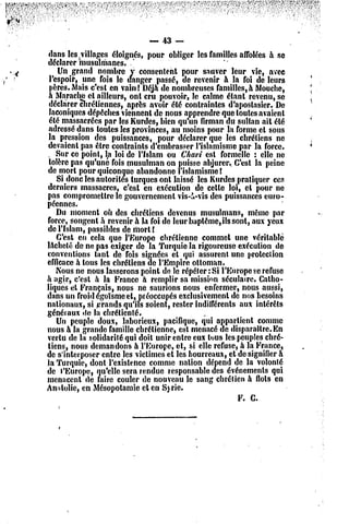 -- 43 —
 dans les villages éloignés, pour obliger les familles affolées à se
                           '
déclarer musulmanes.
    Un grand nombre y consentent pour sauver leur vie, avec
 l'espoir, une^ fois le danger passé, de revenir à la foi dc leurs
 pères. Mais c'est en vain! Déjà de nombreuses familles,à Mouche,
 à Maracho et ailleurs, ont cru pouvoir, le calme étant revenu, se
 déclarer chrétiennes, fiprès avoir été contraintes d'aposlasicr. Dc
 laconiques dépêches viennent dc nous apprendre que toutes avaient
 été massacrées par les Kurdes, bien qu'un firman du sultan ait été
 adressé dans toutes les provinces, au moins pour la forme el sous
 la pression des puissances, pour déclarer que les chrétiens ne
devaient pas être contraints d'embrasser l'islamisme par la force.
 . Sur ce point, la loi de l'Islam ou Chari est formelle : elle ne
 tolère pas qu'une fois musulman on puisse abjurer.. C'est la peine
de morl pour quiconque abandonne l'islamisme!
    Si donc les autorités turques ont laissé les Kurdes pratiquer ces
derniers massacres, c'est en exécution de celle loi, et pour ne
pas compromettre le gouvernement vis-&-vis des puissances euro-
péennes.
    Du moment où des chrétiens devenus musulmans, même par
force, songent à revenir à la foi de leur bupléme,ils sont, aux yeux
de l'Islam, passibles de mort !
    C'est en cela que l'Europe chrétienne commet une véritable
lachelé de ne pas exiger de la Turquie la rigoureuse exécution de
conventions tant de fois signées et qui assurent une protection
efficace à tous les chrétiens de l'Empire ottoman.
    Nous ne nous lasserons point de le répéter: Si l'Europe se refuse
à agir, c'est à la France à remplir sa mission séculaire. Catho-
liques et Français, nous ne saurions nous enfermer, nous aussi,
dans un froid égoïsme et, préoccupés exclusivement dc nos besoins
nationaux, si grands qu'ils soient, rester indifférents aux intérêts
généraux de la chrétienté.
    Un peuple doux, laborieux, pacifique, qui appartient comme
nous à la grande famille chrétienne, est menacé de disparaître. En
vertu de la solidarité qui doit unir entre eux tous les peuples chré-
tiens, nous demandons à l'Europe, et, si elle refuse, à la France,
de s'interposer entre les victimes cl les bourreaux, et de signifier a
la Turquie, dont l'existence comme nation dépend de la volonté
de l'Europe, qu'elle sera rendue responsable des événements qui
menacent de faire couler de nouveau le sang chrétien à flots en
An dolic, en Mésopotamie el en S) rie.
                                                        F. C.
 
