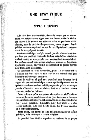 UNE        STATISTIQUE



                    APPEL       A L'UNION



   A la suite de ce tableau officiel, dressé de concert par les ambas-
sades des six puissances signataires du fameux traité de Berlin,
qui impose à la Turquie des réformes dans les provinces armé-
niennes, sous le contrôle des puissances, nous croyons devoir
publier, comme complément naturel du travail précédent, un docu-
ment du plus poignant intérêt.
   C'est une statistique abrégée, dressée par des témoins oculairest
province par province comme le tableau qui précède, et relatant
exclusivement, en une simple mais épouvantable nomenclature,
les profanations et destructions d'églises, massacres de prêtres,
apostasies forcées, enlèvements de femmes et de jeunes vierges
pour les harems musulmans.
    Ce document est entre nos mains, grâce à la communication
officieuse qui nous en a été faite par un des membres les plus
éminenls de l'épiscopat grégorien.
    Nous le publions tel quel, non cependant sans éprouver le vif
 regret de voir celle statistique exclure systématiquement tout ce
 qui concerne les Arméniens catholiques, tandis qu'elle ne manque
 jamais d'énumérer tous les sévices donl les Arméniens protes-
 tants ont pu être les victimes.
    Nous estimons qu'en ces graves circonstances, où l'existence
 même de la nation arménienne est en jeu, toutes ces préoccupa-
 tions confessionnelles devraient cesser, toutes ces divisions, toutes
 ces rivalités devraient disparaître pour faire place h la plus
 intime cordialité, à la plus étroite union des diverses branches
  de la nation arménienne.
    Cette union, elle devrait se faire non seulement sur le terrain
  politique, mais encore sur le terrain religieux.
    Je parle ici dans l'intérêt supérieur et national de ce peuple
 