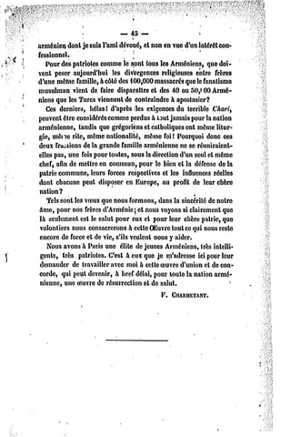 — 45—                       *
                                   «.
arménien dont je suis l'ami dévoué, et non en vue d'un intérêt con-
fessionnel.                        J
   Pour des patriotes comme le sont tous les Arméniens, que doi-
vent peser aujourd'hui les divergences religieuses entre frères
d'une même famille, à côté des 100,000 massacrés que le fanatisme
musulman vient de faire disparaître et des 40 ou 50,(00 Armé-
niens que les Turcs viennent de contraindre à apostasier?
   Ces derniers, hélas! d'après les exigences du terrible Chari,
peuvent être considérés comme perdus à taut jamais pour la nation
arménienne, tandis que grégoriens et catholiques ont même litur-
gie, mène rite, même nationalité, même foi! Pourquoi donc ces
deux fractions de la grande famille arménienne ne se réuniraient-
elles pas, une fois pour toutes, sous la direction d'un seul el même
chef, afin de mettre en commun, pour le bien et la défense delà
pairie commune, leurs forces respectives et les influences réelles
dont chacune peut disposer en Europe, au profit de leur chère
 nation?
   Tels sont les voeux que nous formons, dans la sincérité de notre
âme, pour nos frères d'Arménie; et nous voyons si clairement que
 là seulement est le salul pour eux et pour leur chère patrie, que
 volontiers nous consacrerons à celte OEuvre tout ce qui nous reste
 encore de force et de vie, s'ils veulent nous y aider.
    Nous avons à Paris une élite déjeunes Arméniens, très intelli-
 gents, très patriotes. C'est à eux que je m'adresse ici pour leur
 demander de travailler avec moi à cette oeuvre d'union et de con-
corde, qui petit devenir, à bref délai, pour toute la nation armé-
 nienne, une oeuvre de résurrection et de salut.
                                            F. ClIARMETANT.
 