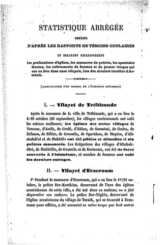 STATISTIQUE                        ABREGEE

                              DRESSÉE
D'APRÈS     LES RAPPORTS             DE TÉMOINS OCULAIRES

                   ET RELATANT
                             EXCLUSIVEMENT
les profanations d'églises, les massacres de prêtres, les apostasies
   forcées, les enlèvements de femmes et de jeunes vierges qui
   ont eu lieu dans onze vilayets, lors des derniers troubles d'Ar-
   ménie.

                  DVSMKMdltK
        (COMMI.XIOATIO.X I»EI.KMSCOPAT
                                   GRKGOIUES)



          I. — Vilayet          de     Vrclilzontle

   Après le massacre de la ville de Trébizonde, qui a eu lieu le
4-10 octobre (26 septembre), les villages environnants ont subi
les mêmes malheurs; le» église» «les» treize village» de
Veranas, d'Anifa, de Grobi, d'Abion, de Surmené, de Gadra, de
Zefanos, de Sifder, de Groméla, de Sgavidass, de Mayéra, d'Alt-
cbakdéré et de Makhlila ont clé pillée» cl démolie»         et »lx
prêtre»    massacre».     Les Grégoriens des villages d'Altchak-
déré, dc Makhlilla, de Groméla et de Kerlanatz, ont été «le force
converti»    à l*i»iami»mc,     et nombre de femmes ont »uni
le» dernier»    outrage».

            II. — Vilayet            «rEi'zcroiuu

   i* Pendant le massacre d'Erzeroum, qui a eu lieu le f S/31 oc-
tobre, le prêtre Der-Karékinc, desservant de l'une des églises
arméniennes de celle ville, a été tué dans sa maison; on a fait
disparaître son cadavre. f.e prêtre Der-Yégbia, desservant de
l'église arménienne du village de Ternik, qui se trouvait à Erze-
roum pour affaire, a été assassiné en même temps que huit autres
 