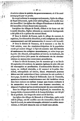 — 47 — .
Arméniens dans       le palai» du gouvernement,            oh il les avait
accompugnés pour un procès.
    En ce qui concerne la campagne environnante, t église du village
de Topal-Tchavoucb, après avoir subi le pillage, a été souillée avec
des immondices. Les églises des villages d'Oumdoum et de Kak ont
été incendiées el leurs desservants massacrés.
    Les églises des villages de Ternik, d'Olzni et de Garar ont été
à moitié démolies, l'église attenante au couvent de Katcbgavank
a été pillée et le supérieur du couvent blessé.
    2° Dans le dislricl dc PASSER,après le pillage du couvent, le
supérieur, Yarchimandrite Dimothéon, el six religieux           dc cette
communauté           ont été massacrés*        te couvent a été incendié.
    3° Dons le district de TERWUAN, le massacre a eu lieu le
                                          où
7-20 octobre, ceux des Arméniens-Grégoriens de la population
rurale qui avaient échappé à l'épée des assassins ont été forcé»
d'embrasser         la religion    musulmane,        en même temps que
le prêtre Der-lloussih, métropolitain ad intérim. Le lendemain, des
préparatifs étaient faits pour la cérémonie             de la circon-
 cision en masse de» nouveaux               prosélytes.
    4° Dans la ville de DAÏBOURD, du massacre qui a eu lieu le
                                    lors
 30 septembre (12 octobre), les quatre église» de celle ville ont
 été saccagée»       el profanée».       L'archimandrite Khorène Gu-
 royau, un vieillard vénérable, a été massacré et le prêtre Der-
 Achod, métropolitain ad intérim, blessé* Plusieurs              jeune»
 lillcs ont été enlevée» et leurs ravisseurs les ont conduites à
 leurs pays, du côlé du vilayet de Trébizonde. Lors de l'incendie,
 quatorze      femme» arméniennes             ont été liruléc» vives
 dans leurs maisons en même temps «tue leur» curants                      à
 la mamelle}          on a éventré       une femme        enceinte,     et
 dépecé l'enfant        «fu'on avait arraché       de ses entrailles*
     Dans les villages des environs de llaybourd, les monastères de
 Lourpe-Krikor-Loussavorilch       et de Lourpe-Krisdapor onl été pil-
 lés et profanés. Les images des saints ont été lacérées.
     Les églises des villages de Messonk et d'Almecbga, après avoir
 subi le pillage, onl été souillées avec des immondices. Dans le vil-
 lagede Lcssonk, le saint Evangile» déchiré en mille mor-
 ceaux, a été Jeté dan» la rue et foulé aux pied».
 