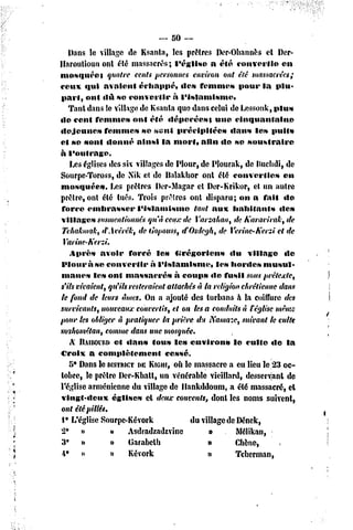 ~   50 —
    Dans le village de Ksanta, les prêtres Der-Ohanuès et Der-
Haroutioun ont été massacrés; l'église              a été convcrlio    en
tuosqnéet       quatre cents personnes environ ont été massacrées;
ceux «îui avalent échappé,               dc» femmes         pour la plu-
part, onl dû se convertir              à l'islamisme.
    Tant dans le village de Ksanta quo dans celui de Lessonk, plus
de cent femmes onl été tlépecécst                    nue cinquantaine
•lejeune»      femme» se seul précipitées                dans les puits
et se sont donné ainsi la mort, alin do se soustraire
à l'outrage.
    Les églises des six villages de Plour, de Plourak, de Kuchdi, de
SourpC'Toross, de Nik et de Halakhor ont été converties                en
mosquée».        Les prêtres Der-Magar el Der-Krikor, et un autre
prêtre, ont été tués. Trois prêtres ont disparu; on a fait do
 force embrasser          l'islamisme          tant aux habitants     dc»
villages susmentionnés qu'à ceux de Varzahan, de Karavirak, de
 Tchakmak, tfAvêrék, de ijopouss, eCOsdegh, de Verine-h'ersi et de
  Varine-Kcrzi.
    Après avoir forcé le» Grégoriens                     du village     «le
Plour à se convertir           à l'islamisme,        les hordes musul-
 manes le» ont massacré»               à coups «le fusil sous prétexte,
s'ils vivaient, qu'ils resteraient attachés à la religion chrétienne dans
te fond de leurs âmes. On a ajouté des turbans à la coiffure des
survivants, nouveaux convertis, et on les a conduits à réglise même
pour tes obliger à pratiquer la prière du Namaze, suivant le culte
wihométan, comme dans une mosquée.
    X IlAiBOianet dan» fou» le» environ»                  le culte de la
Croix a complètement                cessé.
    5* Dans le DISTRICT KIGIII,OÙle massacre a eu lieu le 23 oc-
                          DE
tobre, le prêtre Dcr-Khatt, un vénérable vieillard, desservant dc
l'église arménienne du village de llankddoum, a été massacré, et
vingt-deux       église» et deux couvents, dont les noms suivent,
ont été pillés.
 I • L'église Sourpc-Kévork                  du village de Dénck,
2°      »        n     Asdradzadzvine              a       Mélikan,
3* »             »     Garabclh                    n       Chêne,
 4°     »        o     Kévork                      »       Tcherman,
 