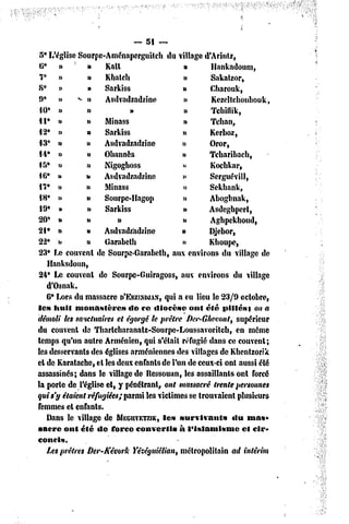 — 5! ~
 5* L'église Sourpc-AménaperguitçU du village d'Atintz,
 tt* »          »    Katt                   »        Hankadonm,
 7* »           »    Khatcli                »        Sakatzor,
 S* »           »    Sarkiss                »        Cbarouk,
 9» »» «* n          Asdvadzadzine           »       Kezeltchoubouk,
 10» »          »            »               »       Tclûflik,
 II* »          »    Minass                 »        Tcban,
 12» »          »    Sarkiss                w        Kerboz,
 13* »          »    Asdvadzadzine          »        Oror,
 14* »          »    Ohannès                »        Tcharibach,
 iS* n          n    Nigogboss              »        Kochkar,
 16* u          »    Asdvadzadzine          i>       Serguévill,
 17* n          »    Minass                 «>       Sekbank,
 18* »»         »    Sourpe-Hagop           »        Abogbnak,
 19* »          »> Sarkiss                  »       Asdegbpcrt,
20" »           u        »                  n        Aghpekhoud,
21 • n          »    Asdvadzadzine          »        Djebor,
22* i»          »    Garabeth               »        Kboupe,
 23» Le couvent de Sourpe-Garabcth, aux environs du village de
    Hanksdoun,
 24* Le couvent de Sourpe-Guiragoss, aux environs du village
    d'Osnak.
    6* Lors du massacre D'ERZINPJAN, a eu lieu le 23/9 octobre,
                                       qui
le» huit monastère»         do ce «liocèse onl été pillés s on a
démoli les sanctuaires et égorgé le prêtre Der-Ghevont, supérieur
du couvent de Tharlcharanalz-Sourpc-Loussavoritcb,           en même
temps qu'un autre Arménien, qui s'était réfugié dans ce couvent;
les desservants des églises arméniennes des villages de Khcntzorrk
et de Karatachc, cl les deux enfants de l'un de ceux-ci ont aussi été
assassinés; dans le village de Ressouan, les assaillants ont forcé
la porte de l'église et, y pénétrant, ont massacré trente personnes
qui s'y étaient réfugiées; parmi les victimes se trouvaient plusieurs
femmes et enfants.
    Dans le village dc MEGUVETZCK, survivants
                                      le»                   «lu mas*
«acre onl été de force converti»           à l'islamisme       cl cir-
concis.
    Les prêtres Der-Kévork Yêzéguiêlian, métropolitain ad intérim
 