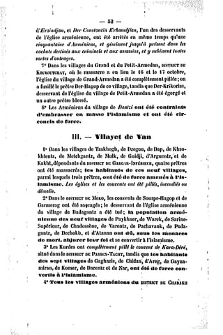 — 52 ~

H'Ersindjan, et f)er Constantin Erhamdjian, l'un des desservants
de l'église arménienne, ont été arrêtés en même temps qu'une
cinquantaine d'Arméniens, et gémissent Jusqu'à présent dans les
cachots destinés aux criminels et aux assassins, et y subissent toutes
sortes d'outrages.
   7* Dans les villages du Grand et du Petit-Armedan, DÏSTWCT       DE
KoiRûiTciiAY, où le massacre a eu lieu le 16 et le 17 octobre,
l'église du village de Grand-Armedan a été complètement pillée; on
a fusillé le prêtre Der-Hagop de ce village, tandis que Der-Krikoriss,
desservant de l'église du village de Petit-Armedan a été égorgé et
un autre prêtre blessé.
    8* Les Arméniens du village de Dantzi oui été contraints
 d'embrasser        en masse     l'islamisme       et onl été cir-
 concis do force,

                III.   ——Yilnyct        île   Yan

   i° Dans les villages de Tzakhogb, de Dzogou, de Dap, de Kbso-
khlentz, de Metchgantz, dc Mulk, de Guidji, d'Arguentz, et de
Kakbt,dépendants du DISTRICT GARGAU-INFÉRIEUR, prêtres
                                DE                      quatre
onl été massacrés; les habitants         de ce» ncur village»,
parmi lesquels trois prêtres, ont été de force amené» à l'is-
lamisme.      Les églises et les couvents ont été pillés, incendiés ou
démolis.
   2* Dans le DISTRICT MOKO,es couvents de Sourpe-Hagop et de
                       DE        l
Gai niera g ont été saccagés ; le desservant de l'église arménienne
du village de Radagantz a été tué; la population               armé-
nienne «le» neuf village» de Paykhner, de Warck, deSarine-
Supéricur, de Chadossène, dc Varentz, de Pachavank, de Pada-
gantz, de Dcchokb, el d'Atanan ont dû, sou» les menace»
dc mort, abjurer        leur foi et se convertir à l'islamisme.
    3* Les Kurdes onl complètement pillé le couvent de Kara-Dérê,
situé dans le DISTRICT PASSEN-TACIIT,
                       DE                tandis que le» habitant»
de» sept villages de Gaghazis, dc Chidan, d'Areg, de Gayna-
 miran, de Komer, de Darcnlz et de Nar, ont été dc force con-
 vertis à l'islamisme.
    4° Tous le» village» arméniens          du DISTRICT CIIADAKU
                                                          DE
 