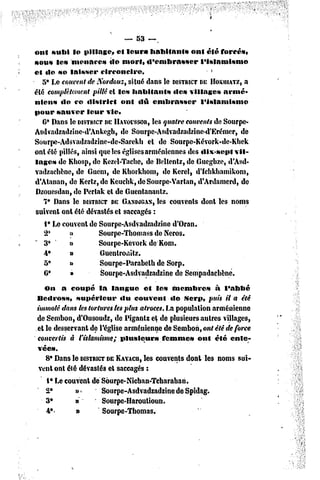 — 53 —,
ont subi le pillage, et leur» habitants            ont été forcés,
sous le» menaces          de mort» d'embrasser        l'islamisme
et de se laisser       circoncire,                         *
   5* Le couvent de Xordouz, situé dans le DISTRICT HOSHIATZ,
                                                      DE           a
été complètement pillé cl les habitants       de» villages armé-
nien» do ce district         ont dû embrasser         l'islamisme
pour sauver leur vie*
   6* Dans le DISTRICT HAVOISSOR, quatre couvents de Sourpe-
                        DE              les
Asdvadzadzine-d'Ankcgh, de Sourpe-Asdvadzadzinc-d'Krémcr, de
Sourpe-Adsvadzadzine-dc-Sarekb et de Sourpe-Kévork-de-Kbek
ont été pillés, ainsi que les églises arméniennes des dix-sept vil-
lages de Khosp, de Kezel-Tache, de Ikllentz, de Gueghze, d'Asd-
vadzachène, de Guém, de Khorkhom, dc Kerel, d'iehkhamikom,
d'Atnnan, de Kcrtz,de Kcucbk,deSourpe-Vartan, d'Ardamerd, de
Dzouesdan, de Pertnk et de Guentanantz.
                                          les
   7* Dans le DISTRICT GASWGAS, couvents dont les noms
                           DE
suivent ont été dévastés et saccagés :
   l9 Le couvent de Sourpe-Asdvadzadzine d'Oran.
   25       n         Sourpe-Thomass dc Ncros.
"3*         »         Sourpe-Kevork de Kom.
   &•       »         Guenlromlz.
   5°       »         Sourpe-Parabelb de Sorp.
   C*       »         Sourpe-Asdvadzadzine de Sempadachèné.
   On a coupé la langue            et le» membre»         à l'abbé
Bedross,     supérieur      «lu couvent     «le Serp, puis il a été
immolé dans les tortures les plus atroces. La population arménienne
de Sembon, d'Ousoudz, de Pigantz el de plusieurs autres villages,
el le desservant de l'église arménienne de Sembon, ont été de force
convertis à l'islamisme; plusieurs       femme» ont été enle-
vée».
   8* Dans le DISTRICT KAYACII, couvents dont les noms sui-
                       DE          les
 vent ont été dévastés el saccagés :
   1* Le couvent de Sôurpe-Nicban-Tcharahan.
   2°        »<      Sourpe-Asdvadzadzine de Spidag.
   3#        n       Sourpe-Haroutioun.
   4**       n       Sourpe-Thomas.
 