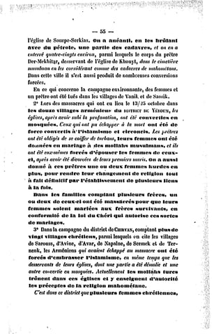 — 55 ~-
l'église de Sourpe-Serkias, On a anéanti»             en les brûlant
avec «lu pétrole,         une partie       «les cadavres,       et on en a
enterré quatre-vingts environ, parmi lesquels le corps du prêtre
Der-Mekbita.r, desservant de l'église de Kbouyt, dans le cimetière
musulman en les considérant comme des cadavres de mahomêtans.
Dans cette ville il s'est aussi produit de nombreuses conversions
forcées.
    En ce qui concerne la campagne environnante, des femmes el
un prêtre ont été tués dans les villages de Vanik et de Sassik.
   2* Lors des massacres qui ont eu lieu le 13/55 octobre dans
le» «louve villages        arméniens        «lu DISTRICT E YÉROUM,
                                                           D             tes
églises, après avoir subi ta profanation, ont été converties            en
mosquées.       Ceux qui ont pu échapper à la mort ont été de
force convertis       à* l'islamisme        et circoncis.      Les prêtres
ont été obligés de se coiffer de turbans, leurs femme» onl été
donnée»      en mariage        à des mollahs        musulmans,        et ils
ont été eux-mêmes forcés d'épouser            les femmes de ceux-
ci, après avoir été divorcées de leurs premiers maris, on a aussi
donné à ces prêtres            une ou deux femmes            Kurdes en
plus, pour rendre           leur changement          de religion      fout
à fait définitif     par l'établissement          de plusieurs      lien»
à la fois.
    Dans le» familles          comptant       plusieurs     frères»     un
ou deux «le ceux-ci ont été massacré»                  pour que leurs
femme»       soient     mariées       aux frère»       survivants,      en
conformité       de la loi du Chéri qui autorise              ces sortes
de mariages.
    3° Dans la campagne du district deCuiRVAN, omptant plu» de
                                                      c
 vingt village» chrétiens,           parmi lesquels on cite les villages
de Sarouss, d'Avïnc, d'Avar, de Xapalne, de Sermek et de Ter-
 nenk, les Arméniens qui avaient échappé au massacre ont été
 forcés d'embrasser           l'islamisme,       en même temps que les
 desservants de tews églises, dont une partie a été démolie et une
 autre convertie en mosquées. Actuellement les mollahs              turc»
 trônent    dan» ces églises           et y cnselgncut       d'autorité
 les précepte»      de la religion       mahométanc.
    C'est dans ce district que plusieurs      femme» chrétiennes,
 