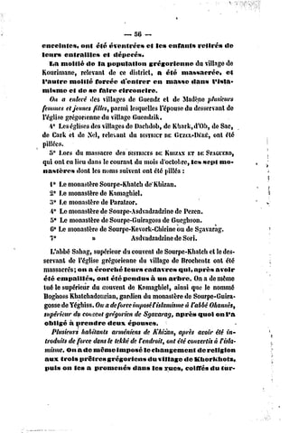 enceintes* ont été éventrées         et le» enfant» retiré» de
leur» entrailles      et dépecés,
   I<a moitié de la population        grégorienne     du village de
Kourimane, relevant de ce district, a été massacrée,             et
l'autre moitié forcée d'entrer          en masse dans l'isia»
mlsme et «le se faire circoncire.
   On a enlevé des villages de Guendz et de Madène plusieurs
femmes et jeunes filles, parmi lesquelles l'épouse du desservant de
l'église grégorienne du village Guendzik,
   4* Les églises des villages de Daehdob, de Kbark,d'Ob, de Sac,
de Cark et de Sel, relevant du DISTRICT GCZEL-DÉRÉ, été
                                             DE              ont
pillées.
   5* Lors du massacre des DISTRICTS     DEKIIIZAN DESPAGCERD,
                                                    ET
qiii ont eu lieu dans le courant du mois d'octobre, les sept mo-
nastères     dont les noms suivent ont été pillés :
  i° Le monastère Sourpe-Kbalcb de'Kbizan.
  2* Le monastère de Kamaghiel.
  3* Le monastère de Paratzor,
  4* Le monastère de Sourpe-Asdvadzadzine de Pezen.
  5° Le monastère de Sourpe-Guiragoss de Guegbson.
  6* Le monastère de Sourpe-Kevork-Chïrine ou de Sgavarag.
  7*            »           Asdvadzadzine de Sori.
   L'abbé Sahag, supérieur du couvent de Sourpe-Kbatch cl le des-
servant de l'église grégorienne du village de Brocbentz ont été
massacrés; on a écorebé leurs cadavres qui, après avoir
été empaillés,      ont été pendus à un arbre. On a de même
tué le supérieur du (couvent de Kamaghiel, ainsi que le nommé
Boghoss Kbatcbadouirian, gardien du monastère de Sourpe-Guira-
gosse de Yégbiss. Oma de force imposét islamisme à l'abbé Ohannès,
supérieur du cornent grégorien de Sgavarqg, après quoi on l'a
obligé à prendre        deux épouses.
    Plusieurs habitants arméniens de Khizan, après avoir été in-
 troduits de force dans le tekké de rendrait, ont été convertis à Fisla-
misme. On a de même imposé le changement                 de religion
aux trois prêtres grégoriens           du village de Khorkhofz,
 puis on les a promené»           dans les rue», coiffés du fur-
 