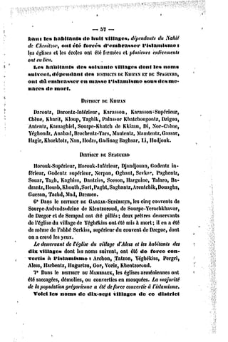 -,57    —
haut les habitant»        de huit villages,-dépendants     du iïahiê
de Chenitzor, ont été forcés «l'embrasser          l'islamisme      i
les églises et les écoles ont été fermées et plusieurs enlèvements
ont eu lieu,
   I«es habitants      des soixante    villages dont les noms
suivent» «lépendant        «les DISTRICTSDEKIIIZAN DE SPAGDERD,
                                                   ET
ont «lu embrasser       en masse l'islamisme        sous «les me-
naces de mort.

                       DISTRICT E KHIZAN
                              D

  Darontz, Daronlz-ïntérieur, Karasson, Karasson-Supérieur,
Chêne, Kbarit, Kloup, Taghik, Palassor Kbatcbougontz, Dzigou,
Antenfz, Kamaghiel, Sourpe-Ktiateh de Kkizan, Di, N'or-Chène,
Yéghondz, Anabad,Brochentz-Tars, Mautenlz, Mamlentz,Gassar,
Hagir, Khorklolz, Nan, Hodzs, Gadinag Baghsar, Li, Hudjouk.

                       DISTRICT E SPAGUERD
                              D

   Ilorouk-Supérieur, Horouk-Inférieur, Djandjouan, Godentz in-
férieur, Godentz supérieur, Ncrpan, Oghant, Sevknr, Pagbentz,
Souar, Tagb, Kaghiss, Dantziss, Sosson, Harguine, Talaro, Ba-
dranlZjIIousbjKboull^SortjPagbt^aghantZjArentchikfDouagbs,
Gueran, Tacbd, Mad, Dzemen.
   6* Dans le DISTRICT GARGAR-SCPÉRIECR,
                         DE                    les cinq couvents de
Sourpe-Asdvadzadzine de Klentzoroud, de Sourpe-Yerachkbavor,
de Dzegor et de Sempad ont été pillés ; deux prêtres desservants
de l'église du village de Yéghékiss onl été mis à mort ; il en a été
de même de l'abbé Serkiss, supérieur du couvent de Dzegor, dont
on a crevé les yeux.
   Le desservant de Véglise du village d'Aless et les habitants des
dix villages     dont les noms suivent, ont été de force con-
vertis à l'islamisme        i Archon, Tatzon, Yéghékiss, Pergri,
Aless, Harbenlz, Hugurtzu, Gor, Voriz, Kbentzoroud.
   7° Dans le DISTRICT UMAMRDACK, églises arméniennes ont
                         D             les
été saccagées, démolies, ou converties en mosquées. La majorité
de la population grégorienne a été de force convertie à l'islamisme.
   Voici les nom» de dix-sept         villages    de ce district
 