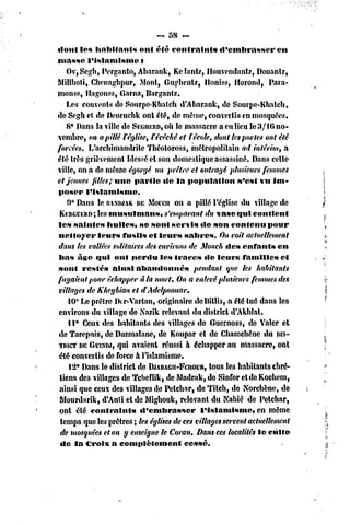 ~ 58 ~
«loul les habitants       ont été contraint»         «l'embrasser    eu
masse l'islamisme          t
   OvjScgb, Perganto, Abarank, Kelantz, Ilouvendanlz, Douant?,
Millholi, Chenaghpur, Mont, Gughenlz, lloniss, Horoiul, Para-
monss, Hagonss, Garna, Bargantz.
    Les couvents de Sourpe-Kbatch d'Abarank, de Sourpe-Kbalch,
de Segh el de Deurucbk ont été, de même, convertis en mosquées,
   8* Dans la ville de SEGUERD,OÎI massacre a eu lieu le 3/10 no-
                                      le
vembre, on a pillé Féglise, rêvêché et ï écolef dont les portes ont été
forcées. L'archimandrite Théotoross, métropolitain ad intérim, a
été très grièvement blessé el son domestique assassiné. Dans celte
ville, on a de même égorgé un prêtre et outragé plusieurs femmes
et jeunes filles; une partie «le la population            s'csl vu im-
poser l'islamisme.
    9* Dans le SAMUAK EMorcu on a pillé l'église du village de
                         D
             les
 KERGUKRD; musulmans,             s'emparant du vase qui contient
le» saintes huiles, se sont servis «le son contenu pour
nettoyer leurs fusils et leurs sabres. On voit actuellement
dans les vallées solitaires des environs de Mouch des enfants en
bas Age qui ont perdu les traces dc leurs familles et
sont restés ainsi abandonnés                pendant que les habitants
fuyaient pour échapper à la mort. On a enlevé plusieurs femmes des
villages de Khcybian et dAdelponnar.
    10' Le prêtre Ikr-Variai», originaire dcBillis, a été tué dans les
environs du village dc Xazik relevant du district d'Akhlal.
    11° Ceux des habitants des villages dc Guernoss, de Valcr et
de Tarepuis, de Duzmalanc, dc Koupar cl de Chamchêne du DIS-
TRICT GUINDJ, avaient réussi h échapper au massacre, ont
        DE         qui
été convertis de force à l'islamisme.
    12° Dans le district dc DJABAGU-FCIIOUR, les habitants chré-
                                                  tous
 tiens des villages dc Tcheflik, de Madrak, de Sinfor ctdc Kochcm,
 ainsi que ceux des villages de Pclchar, de Titch, de Norchène, de
 Mourd.irik, d'Anti el de Mighouk, relevant du Nahié de Pelchar,
 ont été contraints       d'embrasser         l'islamisme,      en même
 temps que les prêtres ; les églises de ces villages servent actuellement
 de mosquées et on y enseigne le Coran. Dans ces localités le culte
 de la Croix a complètement              cessé.
 