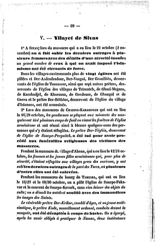 — 59 ~


                V. — l'ilityei         de    Sivas

    V A SrvAs^lors du massacre qui a eu lieu le 21 octobre (2 no-
 vembre) on a fait subir le» derniers              outrages     à plu-
sieur» femme» avec «le» détail» d'une atrocité inouïe i
un grand nombre de ceux à qui on avait imposé l'isla-
misme ont été circoncis          de force*
    Dans les villages environnants plus dc vingt église» ont été
 pillées et Der-Asdradzadour, Der-Vosgui, Der Gronilhès, desser-
 vants dc l'église de Touzassar, ainsi que sept autres prêtres, des-
 servants de l'église des villages de Tetmatcb, de Gbazi-Magaro,
 de Karabadjel, de Kborsana, dc Govdoum, dc Ghangal et de
Gavra et le piètre Dcr-Rélhéos, desservant de l'église du village
 d'fslanoss, ont été assassinés,
    2* Lors des massacres de CHARIXE-KARAUISSAR eu lieu qui ont
le 1fi/28 octobre, tes gendarmes se plaçant aux minarets des mos-
 quées ont tiré ptusieun coups de fusil en visant les fenêtres de r église
arménienne et ont réussi ainsi à blesser quelques-unes des per-
sonnes qui s'y étaient réfugiées, f/:prêtre Der-Yéghia, desservant
de l'église de Sourpe-Perguitch, a été tué pour avoir pro-
cédé aux funérailles           religieuse»      dc» victime»         dc»
massacre».
    Pendant le massacre du village d'Abana, qui a eu lieu le 12/24 oc-
tobre, les femmes et les jeunes filles arméniennes qui, pour plus de
sécurité, s'étaient réfugiées aux villages grecs des environs, y ont
subites dernier»       outrage» de la part des Turcs, et plusieurs
«l'entre elles onl été enlevées.
    Pendant les massacres du bourg de TAMZARA, ont eu lieu
                                                       qui
Je 15/27 el le 18/30 octobre, on a pillé l'église dc Sourpe-Faka-
vor et le couvent de Sourpe-Kevork, sans rien laisser des objets du
culte; on a démoli les autels et souillé avec des immondices
les images des Saints.
    /je vénérable prêtre Der-Krikor, comblé d'âges, et unjeune ecclé-
siastique, te prêtre Kude, nouvellement ordonné, conduits devant la
mosquée, ont été décapité» à coups dc hache. On a égorgé,
après tes avoir obligés à pratiquer le Namaz, deux instituteurs
 