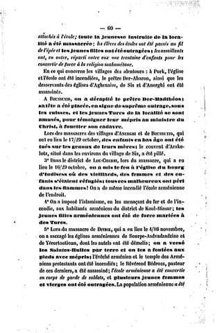 ~ 60 —
attachés à têcole; toute la jeunesse          instruite    de la loca-
lité a été massacrée        ; les élèves des écoles ont été passés au fil
del'êpéeet les jeunes filles ont été outragées t lesassaillants
ont, en outre, réparti entre eux une trentaine d'enfants pour les
convertir de force à la religion mahométane.
    En ce qui concerne les villages des alentours : h Purk, l'église
et l'école ont été incendiées, le prêtre Der-Abaron, ainsi que les
desservants des églises d'Agbraniss, de Sis et d'Anergbi ont été
 assassinés.
    A POCSSEYID, a décapité le prêtre Der-lladlhéos
                   on                                                    t
sa tête a été placée, en signe de suprême outrage, sous
 les cuisses, et les jeunes Turcs «le la localité se sont
 amusés, pour témoigner             leur mépris au ministre           «lu
 Christ, à fouetter son cadavre.
    Lors des massacres des villages d'ANERGui de BOCSSEVID,
                                                   et                 qui
 ont eu lieu le 17/29 octobre, «les curants en bas âge ont été
 tués sur les genoux de leurs mères t le couvent d'Arake-
 lotz, situé dans les environs du village de Sis, a été pillé.
    3* Dans le district de Loc-CiiEnRi,ors du massacre, qui a eu
                                          l
 lieu le f G/29 octobre, on a mis le feu à l'église «lu bourg
 d'Indisess     où des vieillards,        «les femmes et des en-
 fants s'étaient     réfugiés s tous ces malheureux            ont péri
 dans les flammes! On a de même incendié l'école arménienne
 de l'endroit.
    -i° On a imposé l'islamisme, en les menaçant du fer et de l'in-
 cendie, aux habitants arméniens du district de Koul-llissar; les
jeunes filles arméniennes             ont été de force mariées à
 des Turc».
    5* Lors du massacre de DIVRIK, a eu lieu le 4/16 novembre,
                                       qui
 on a saccagé les églises arméniennes de Sourpe-Asdvadzadzine et
 de Y'érortoutioun, dont les autels ont été démolis; on a versé
 les Salnfe»-nuilc»        par ferre et on le» a foulée» aux
 pied» avec mépris s l'évêché arménien et le temple des Armé-
 niens protestants ont été incendiés; le Révérend Bédross, pasteur
  de ces derniers, a été assassiné; récole arménienne a été convertie
  en corps de garde de soldats, et plusieurs         jeunes femme»
 et vierges ont été outragée». La population arménienne a été
 