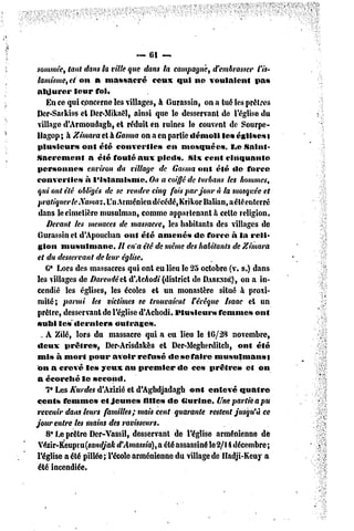 -~ 61 ~
sommée, tant dans la ville que dans la campagne, d'embrasser l'is-
 lamisme, et m% a massacré               ceux qui ne voulaient        pas
 abjurer     leur fol.
    En ce qui concerne les villages, à Gurassin, on a lue les prêtres
Dcr-Sarkiss et Der-Mikaêi, ainsi que le desservant de l'église du
 village d'Armoudagb, et réduit en ruines le couvent de Sourpc-
Uagop; à Zimara et à Gasma on a en partie démoli les églises t
 plusieurs      ont été converties           en mosquées,      l.e Saint-
Sacrement         a été foulé aux pieds,           six cent cinquante
 personne»        environ du village dc Gasma ont été de force
converties       à l'islamisme.        On a coiffé de turbans les hommes,
 qui ont été obligés de se rendre cinq fois par jour à la mosquée et
 pratiquer le iXamaz. UnArménien décédé, KrikorBalian,aétéenterré
 dans le cimetière musulman, comme appartenant h celte religion.
    Devant les menaces de massacre, les habitants des villages de
 Gurassin el d'Apouchan ont été amenés               de force à la reli-
 gion musulmane.             Il en'a été de même des habitants de Zimara
 et du desservant de leur église,
    6* Lors des massacres qui ont eu lieu Je 25 octobre (v. s.) dans
 les villages de Darendêti A'Achodi (district de DARENDÉ), a in-  on
 cendié les églises, les écoles et un monastère situé à proxi-
 mité; parmi les victimes se trouvaient Fécêque fsaac et un
 prêtre, desservant de l'église d'Achodi. Plusieurs         femmes ont
 subi les «lernier»         outrages.
  - A Zilé, lors du massacre qui a eu lieu le 16/28 novembre,
 deux prêtres,           Der-Arisdakès et Der-Megherdiicb, ont été
 mis à mort pour avoir refusé de se faire musulmans}
 on a crevé les yeux au premier                de ces prêtre»      et on
 a écorché le second.
    7° Les Kurdes d'Azizié et d'Aghdjadagh ont enlevé quatre
cents femmes           et jeunes     filles de (Surine. Une partie a pu
 revenir dans leurs familles; mais cent quarante restent jusqu'à ce
jour entre les mains des ravisseurs.
    8* Le prêtre Dcr-Vassil, desservant de l'église arménienne dé
 Vézir-Keupiu(sa»K//aA-d'Amassia), a été assassiné lc2/li décembre;
l'église a été pillée; l'école arménienne du village de Hadji-Keuy a
 été incendiée.
 