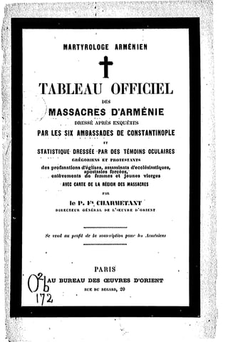 MARTYROLOGE            ARMÉNIEN




TABLEAU                         OFFICIEL
                            DES

       MASSACRES                D'ARMÉNIE
          , ...   DRESSÉAl»UKSEXQUlVTBS

PAR LES SIX AMBASSADES DE CONSTANTINOPLE
                   ET
STATISTIQUE DRESSÉE PAR DES TÉMOINS OCULAIRES
               GnÉGOltlE.NST l'KOTEST-IXTS
                            E
 des profanations d'églises, assassinats d'ecclésiastiques,
                   apostasies forcées,'
    . enlèvements de femmes et jeunes vierges
              C    D         OES
           AVEC ARTE ELAREGION MASSACRES
                            IMH
             le P. F* CIIARMETAXT
         DIRECTEUR Ê.NMIAI.
                  G      f»EI,'flKl'VREl>'OltlF.NT



   Se vend au profit de la souscriptionpour lut Arméniens




                        PARIS
    AU BUREAU         DES   OEUVRES      D'ORIENT
   }                Jtl.'BW REGARD,
                                 20
 