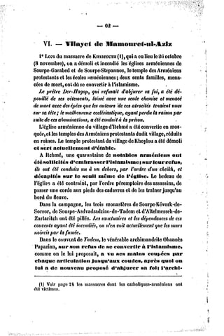 — 62 —


    YI.   — Vilayet         fie   IIanioiii*e<-ul-Aziz

    1° Lors du massacre de KiiARroum(l),quia eu lieu le 26 octobre
(8 novembre), on a démoli el incendié les églises arméniennes de
Sourpe-Garabed et de Sourpe-Stepannos, le temple des Arméniens
protestants cl les écoles arméniennes; deux cents familles, mena-
cées de mort, onl dû se convertir à l'islamisme.
    IJS prêtre Der-IIagop, qui refusait d'abjurer sa foi, a été dé-
pouillé de ses vêlements, laissé avec une seule chemise el menacé
de mort avec desépées que les auteurs 'de ces atrocités tenaient nues
sur sa tête; le malheureux ecclésiastique, ayant perdu la raison par
suite de ces abominations, a été conduit à la prison.
    L'église arménienne du village d'Ilchmé a été convertie en mos-
quée, et les temples des Arméniens protestants dudil village, réduits
en ruines. Le temple protestant du village de Khoylou a été démoli
et sert actuellement        d'établc*
    A Ilchmé, une quarantaine de notable»           arménien»      ont
été sollicités    d'embrasser       l'islamisme}     sur leur refus,
 ils ont été conduits un à un dehors, par l'ordre d'un cheikh, el
 décapités     sur le seuil même de l'église.             Le bedeau de
 l'église a été contraint, par l'ordre péremploire des assassins, de
passer une corde aux pieds des cadavres et de les traîner jusqu'au
 bord du fleuve.
     Dans la campagne, les trois monastères de Sourpc-Kévork-de-
 Sorsor, de Sourpe-Asdvadzadzine-dc-Tadeni et d'Allelmesseh-de-
 Zarlaritch ont été pillés. Ijes sanctuaires et les dépendances de ces
 couvents ayant été incendiés, on n'en voit actuellement que les murs
 noircis par la fumée.
    Dans le couvent de Tadem, le vénérable archimandrite Ohannès
 Papazian, sur son refu» «le se convertir            à l'islamisme»
 comme on le lui proposait, a vu ses main» coupée» par
 chaque articulation        jusqu'aux        coude», après quoi on
  lui a de nouveau        proposé       d'abjurer   sa foi} l'archl-


  (I) Voir page 24 les massacres dont Ic3 catholiques-arméniens ont
été victimes.
 