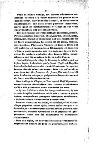 — 64 —               '

     Dans ce même village,              les soldats      réunissent         en-
  semble     environ       six cents femmes*ou               jeunes      filles
  arméniennes,         dans le même endroit,             et assouvissent
 publiquement           sur elles leur» passion»                immonde»,
 aprè» .quoi les malheureuses                   victimes      de ce» viol»
 épouvantables          ont été massacrées.
     Tous les Arméniens des treize villages de Mosscrik, Morénik,
  Pcrlak, Achouchan, Hussévinik, Kliokh, Nék^rek, Chentil, Korpé,
  Ilarsik, Zor, Dzarouk el Behméchine ont été contraint»                     «le
 se faire musulmans.              Les églises ont été pillées, démolies,
  puis incendiées. Plusieurs         femmes        et jeunes       filles ont
 été enlevées        et emmenées          à Kharpoutli          cl dans le»
  % liages environnant-*,            par les auteur»          «le ce» atro-
 cités. En maints           endroits,      des Jeunes         filles armé-
 niennes      ont été mariées         dc force à des Turcs.
     Pendant l'ai laque du village dc Habours, les soldats ayant mis
 le feu à l'église, les habitants qui s'y étaient réfugiés ont dû quitter
 leur asile afin d'échapper au feu et ont été massacrés              en partie;
 les survivants        n'ont pu sau%er leur vie qu'en abju-
 rant leur foi. Des femmes et des jeunes filles enlevées onl dû
 subir les derniers outrages, el quelques-unes d'entre elles ont été
 dc force mariées          à des Turcs.
     Dans le village de Khoylou, un Turc nommé lladji Rego a fait
complètement            déshabiller       une femme          arménienne
qu'il a fait promener             foute nue «lans les rues.
     A Ayvoss, à Chilro el dans les bourgs environnants, lesi des-
servants des églises arméniennes ont été tués et toute la popu-
lation,    composée        de «fuclqucs      milliers      «l'Arménien»,
a été contrainte         d'embrasser        l'islamisme.
    Dms tout le DIOCÈSE KIIARPOUTU, existaient près de soixante
                           DE               où
villages grégoriens, aucune église, aucune école ne sert plus à sa
destination, el il n'existe      plus aucun prêtre pour se con-
sacrer     aux besoins        spirituels      «le la population           gré-
gorienne»        Tous     ont été massacrés               ou contraint»
«l'apostasier.
    Dans cette région, les conversion»             et les circoncision»
augmentent         encore de jour en jour} les églises sont con-
 