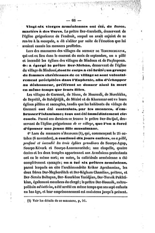 — 66 —
    Vingt-six      vierges     arméniennes       ont été, «le force,
mariées       à «les Turcs. Le prêtre Der-Garabelb, desservant de
l'église grégorienne de l'endroit, auquel on avait enjoint de se
rendre h la mosquée, a dû s'aliter par suite de l'émotion que lui
avaient causée les menaces proférées.
    Lors des massacres des villages du DISTRICT TCUEMECIIGAZAK,
                                                    DE
qui onl eu Heu dans le couranl du mois de septembre, on a pillé
et incendié les églises des villages de Miadoun et de Paghapoun.
 Ou a égorgé le prêtre             Mcr-.lchau,   desservant de l'église
 du village de Miadoun,«lont le corps a été brillé t un groupe
 «le femme» chrétiennes             dc ce village »c sont volontai-
 rement       précipitées      dan» l'Kuphratc,     afin «l'échapper
 au déshonneur,            préférant     se donner     ainsi la mort
 en même temps que leurs filles.
     Les villages de Garmeri, de Siana, dc Mournali, de Morchkha,
 de Beyrélil, de Bahdjédjik, de Méziré et de Kharassaronlvu leurs
 églises pillées cl saccagées, landis que les habitants du village de
 Garmeri ont été contraints,               par les menaces,      d'em-
 brasser l'islamisme}            tous ont été immédiatement         cir-
 concis. Parmi ces derniers se trouve le prêtre IJer-Dadjad, des-
  servant dc l'église grégorienne de ce village, que l'on a forcé
  d'épouser      une jeune fille musulmane.
     4* Lors du massacre n'Anu-ouia (l),qui, commençant le 25 oc-
  tobre (6 novembre), a continué         dix jour» entiers, on a pillé,
 profané et incendié les trois églises grandioses de Sourpc-Agop,
  Sourpe-Kévork et Sourpe-Loussavorilch;           une chapelle, quatre
  écoles cl les deux temples appartenant aux Arméniens protestants
  onl eu le même sort; en outre, la cathédrale arménienne a été
  complètement saccagée; on a tué six prêtre» arménien»,
  parmi lesquels on cite l'archimandrite Krikor Aprahamian, le3
  deux frères Dcr-Mcgherdilch et Der-Kéghum Chamliao, prêtres, et
  Dcr-Ncrsès Ballayan, Dcr-Kourkène Yazidjian, Dcr-Tornik Pakhtï-
  kian, également membres du clergé; le prêtre Der-Houssik, métro-
  politain ad intérim, a été arrêté en même temps que ses sept enfants
  en bas âge, et leur emprisonnement est maintenu jusqu'à présent.

   (I) Voir les détails de ce massacre, p, 92.
 