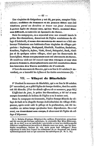 — 67 —
             i
    Une vingtaine dc Grégoriens y ont dû, par peur, accepter l'isla-
 misme; nombre       dc femme» et «le jeune»            fille» ont été
 violée»} parmi ces dernières se trouve une jeune Arménienne
à peine âgée dc «louze ans, «gu'un Turc, nommé Has-
san EfTcmli, a enlevée et épousée dc force. -
   Dans les campagnes, on a assassiné avec une cruauté inouïe le
prêtre Der-llaroulioun, desservant de l'église arménienne du vil-
lage d'Anlcberli, et MOU»«le» menace» «le mort on a fait em-
brasser l'islamisme aux habitants d'une vingtaine de villages gré-
goriens : Saghmega, Machgucrd, Ehnélzik, Vazchène, Dzabelvar,
Kouchna, Yaghavir, Agheu, Vank, Grani, llatzguéni, Dzak, Sind-
jan el de quelques autres villages, ainsi que les desservants de
leurs églises. Tous ces paysan» ont été circoncis             de force.
 De nombreux viols onl été commis sur des vierge» et sur de»
Jeune» femme», dont plusieurs             ont été conduite»       dan»
le» harem»      «le» Turc» notable»        «le l'endroif.
   5° Lors du massacre de MAi..Ti,qui a en lieu le 2-1 octobre (i no-
 vembre) , on a incendié les églises el les écoles arméniennes (I). -

           VII.   —    Vilayet        de    Ulai'héltli*
   I* Pendant le massacre dc Diarbékir, qui a eu lieu le 20 octobre
(1er novembre), on a pillé l'église dcSourpe-Serkiss, dont les autels
onl été démolis. (Voir les détails affreux de ce massacre, page 82.)
  L'officiant du jour, le prêtre Der-llaroulioun, a été tué et son
corps ccorchét      le bedeau de l'église a eu le même sort.
   Dans la campagne environnante, l'église Sourpc-Kbalcli du vil-
lage deSadi el la chapelle Sourpe-Asdvadzadzine du village d'Ali-
pounar, après avoir subi le pillage cl la profanation, onl été in-
cendiées en même temps que Routes leurs dépendances. On a tué
aussi, en écorchanl     son corps, te desservant de Cégtise du vit'
lage tFÂtipoimar.
   (I) A Malaria (l'antique Mélytène)des millier* d'arméniens grégoriens
ont été sauvés par I évoque catholique, le vénérable Mgr Khor-KItorouni,
qui, de ce chef, a eu sa cathédrale, son évêctié et tous ses établissements
religieux complètementincendiés et détruits sous ses yeux, par tes fana-
tiques musulmans, furieux de voir cette proie leur échapper! Nous
regrettons te soin avec lequel les rédacteurs de ce document ont écarté
systématiquement tout ce qui concerne les catholiques (S. f). L, f).).
 