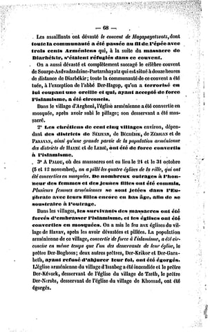 — 68 —.
 . Les assaillants ont dévasté le couvent de Magapayetzvotz, dont
toute la communauté               a été passée au fildel'épéeavcc
trois cent» Arménien»                qui, à la suite du massacre          de
 Diarbékir,      s'étaient      réfugié» dans ce couvent.
    On a aussi dévasté et complètement saccagé le célèbre couvent
de Sourpe-Asdvadzadzine-Partzrabayatz qui est situé à douze heures
de distance de Diarbékir; toute la communauté de ce couvent a été
tuée, à l'exception de l'abbé Der-Hagop, qu'on a terrorisé               en
 lui coupant une oreille et qui, ayant accepté de force
l'islamisme,        a été circoncis.
    Dans le village d'Arghcni, l'église arménienne a été convertie en
 mosquée, après avoir subi le pillage; son desservant a été mas-
 sacré.
    2° IJC» chrétiens        «le cent cinq villages environ, dépen-
 dant de» district»         dc SÉLIVAN, BKCUÉRIK, ZÉRIGAX de
                                            de             de          et
PARA  VAN,  ainsi qu'une grande partie de la population arménienne
des districts de HAYXÉ de LEDIÉ,ont été «le force convertis
                           et
à l'islamisme.
 , 3* A PALOU, Ùdes massacres ont eu lieu le 2i et le 31 octobre
                  O
 (5 el 12 novembre), on a pillé les quatre églises de la ville, qui ont
été converties en mosquées. f>c nombreux             outrage»     à l'hon-
neur dc» femme» et des jeunes                  fille» ont été commis.
 Plusieurs femmes arméniennes se sont jetée»                  dan» l'Eu-
 phrate avec leur» fille» encore en lia» âge, afin de se
 soustraire      à l'outrage.
    Dans les villages, le» survivants         des massacre»        ont été
 forcés d'embrasser            l'islamisme,      et le» église» ont été
 convertie»      en mosquées.          On a mis le feu aux églises du vil-
 lage dc Havav, après les avoir dévastées et pillées. La population
 arménienne de ce village, convertie de force à f islamisme, a été cir-
 concise en même temps que l'un des desservants de leur église, le
 prêtre Dcr-Boghoss ; deux autres prêtres, Der-Krikor et Dcr-Gara-
 belh, ayant refusé d'abjurer              leur foi» ont été égorgés*
 L'église arménienne du village d'issabeg a été incendiée et le prêtre
  Der-Kévork, desservant dc l'église du village de T/.eth, le prêtre
 Dcr-Nersès, desservant de l'église du village de Khomad, ont été
 égorgés.
 