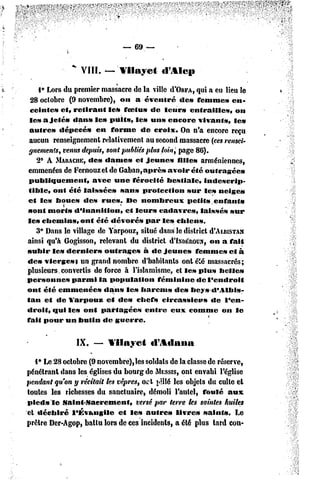 — 69 —

               "
                    VIII.   —   Vilayet      tl'Ale»

     1° Lors du premier massacre dc la ville d'ORPA,qui a eu lieu le
  28 octobre (9 novembre), on a éventré            de» femme» en-
  ceinte» et, retirant      le» foetus de leur» enf railles,            on
 les a jeté» dan» le» pUits, le» un» encore vivant»,                   le»
 autre»     dépecé»    en forme       de croix. On n'a encore reçu
 aucun renseignement relativement au second massacre (ces rensei-
 gnements, venus depuis, sont publiés plusloin^ page 86).
    2» A MARACIIE,   dc» dame» et jeunes          fille» arméniennes,
emmenées de Fernouzet de Gaban,après           avoir été outragées
 publiquement,        avec une férocité        bestiale,    indescrip-
 tible, ont été laissées       sans protection        sur les neige»
cf les boue» des rues. De nombreux                    petits enfants
             i
sont morts d'inanition,          cl leur» cadavres,        laissés sur
le» chemin»,       ont été dévoré»      par les chiens.
    3° Dans le village dc Yarpouz, situé dans le district d'AusiSTAN
ainsi qu'à Gogisson, relevant du district d'IxDÉROùx,on a fait
subir le» dernier»        outrages     â de jeune»       femme» et à
dc» vierge»} un grand nombre d'habitants ont été massacrés;
plusieurs.convertis    de force à l'islamisme, et le» plu» belle»
personnes       parmi la population         féminine     de l'endroit
onf été emmenée»          dans les harems        des bcys-dMIbis-
f an et de Yarpouz         et dc» chef» circassien»            dc l'cn-
droil, qui les ont partagées            entre   eux comme         on le
fait pour un butin de guerre.


                   IX.   — Vilayet        «1 %«Iana

   1° Le 23 octobre (9 novembre), les soldats de la classe de réserve,
pénétrant dans les églises du bourg de MESSIS,ont envahi l'église
pendant qu'on y récitait tes vêpres, oct pillé les objets du culte et
toutes les richesses du sanctuaire, démoli l'autel, foulé aux
pied» le Saint-Sacrement,          versé par terre tes saintes huiles
et déchiré     l'évangile    et le» autre»      livre» saints.      Le
prêtre Der-Agop, battu lors de ces incidents, a été plus tard con-
 