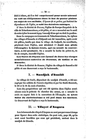 — 70 —
duit à Adana, où il a éfé emprisonné            pour avoir adressé
au vali un télégramme           dans le but dc porter           plainte
au sujet «le ces méfaits.        L'épouse de ce prêtre, qui habitait tes
dépendances de l'église, a subi les «lernier»         outrages.      .
   2° Dans le district dc PAYASS,   l'église dc Sourpe-Pcrguitch dc la
ville de Tchorkmcrzinien, a été pillée, et on a assassiné sur le seuil
dccclteéglise le nommé Agop Vanesdji-Kian qui en étail le gardien.
   Dans la campagne environnante de Tchorkmcrzimen, les églises
des villages d'Euzurlu et d'Odjamli onl été incendiées, après avoir
été pillées, tandis que dans le village de Nadjarli, les assaillants,
pénétrant dans l'église, ont déchiré            <"» foulé aux pieds
l'Évangile}      la .Sainte-Croix,       «fui en ornait     la couver-
turc, a été profanée.        On a arraché la barbe du prêtre et, en
fin dc compte, incendié l'église.
   IJC» Turc» «le Payass ont épousé dc force les vierge»
arméniennes        enlevée»     de Fcrnouz,          de tiaban     et de
llarachc.
   3° Dans le district de HADJINK,    l'église du village de Houmliaélé
pillée et son desservant a reçu la bastonnade.

                X. — Santljak             tllMiiiitll

   Le village de Ourlé, dépendant du sandjak d'Ismidl, a été sac-
cagé par les soldais dc l'année régulière et par les Bachi-Bouzouk,
le 20 cl le 31 du mois d'octobre.
   Lors des perquisitions qui onl été opérées dans l'église armé-
nienne sous le prétexte de chercher des armes, on a arraché la
croix en argenl fixée à la couverture dc l'Évangile; le Livre
Maint du christianisme         a été jeté dans le» lalrine».
Le desservant de l'église a reçu la bastonnade.

                XI.   — Vilayet'        d'Angora

  Les événements du vilayet d'Angora ne sont pas parvenus à temps
pour figurer dans cette statistique. On peut voir, page 38, qu'ils
sont aussi horribles que ceux qui précèdent, surtout dans le
sandjak de Gésarée.
 