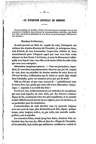 — -il —


            -LA SITUATION ACTUELLE EN ARMÉNIE



   Un personnage en posîtioa d'être très exactement renseigné sur ce qui
se passe en Arménie nous adresse la correspondance suivante, qui donne
une idé'j exacte de la situation et, à ce litre, ne peut manquer d'intéresser
nos lecteurs :

             Monsieur le Directeur,
    Je crois pouvoir me faire ici, auprès de vous, l'interprète des
 victimes des récents désastres de l'Anatolie ; je m'empresse donc,
 tout d'abord, dc vous transmettre l'expression réitérée de leurs
 remerciements pour l'éloquent appel que vous avez bien voulu
 adresser en leur faveur h la France, et pour le dévouement infati-
 gable avec lequel vous vous efforcez de mener à bien la noble tâche
 que vous avez entreprise.
    .Situation   toujours      grave. — Vous me permettrez, cepen-
 dant, de vous faire respectueusement observer que j'ai été surpris
 de voir, dans tin entrefilet du dernier numéro de votte ftevue de
 l'Orient chrétien, l'affirmation que le calme se serait déjà rétabli
 dans l'Anatolie, grâce aux mesures prises par qui de droîl!
    Plût au Ciel que ce que vous avancez la — probablement sous
 la forme d'un voeu plutôt que sous relie d'une affirmation catégo-
 rique — répondit à la réalité des faits l
    11n'en est rien, malheureusement;au       contraire,les symptômes
 qui nous sont signalée, de tous côtés, par des témoins oculaires
 dignes de foi, continuent à être des plus inquiétants, cl la sécurité
semble définitivement bannie dc ces régions pour les chrétiens, et
en particulier pour les Arméniens.
    L'extermination de celle dernière race s'y poursuit toujours
avec une sorte de rage, plus dissimulée peut-être, depuis quelque
temps, mais toujours active, el, par suite, une nouvelle confla-
gration y est à craindre.
    Les assassins d'hier, armés jusqu'aux dents, circulent d'un air
insolent dans les rues dc3 villes cl dans les villages dc l'Anatolie,
et lc3 autorités, tant civiles que militaires, semblent ne vouloir ni
 