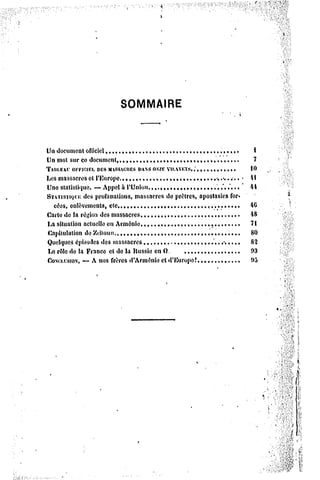 SOMMAIRE




Un documentofficiel,,,.,,....,,,.....,                             ,,,....,.,,.         (
Un mot sur ce document,.....t.,,.,.,,.,,.,,..,,,.,.,.,..,..                             ?
TAULE OFFICIEL MASSACRES ONZE
      AL'        DES                PANS VILAVETS,             ,,,...,......           10
Les massacreset l'Europe,, •,                           .,.,..,,.,,,.•,....        «   il
Une statistique. — Appela l'Union              ,                 ,,,,,...*..*,,.       44
STATISTIQI'K profanations, massacres de prôtres, apostasies for»
             des
  cées, enlèvements, etc.,,                    ,                                       40
Carte de la région des massacres                                                       48
La situation actuelleen Arménie                ,                                 ,     71
Capitulationde Kuïtoun.                               ,             ,.,                80
Quelquesépisodesdes massacres                                             ',, ,*       82
I^Q de la France et de la Hussie en 0.
   rôle                                                                 ,              03
             —
Cow.i.csiox. A nos frères d'Arménie et d'Europe î                                ,     05
 