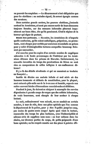 — 72 —
 ne pouvoir les empêcher. — Le désarmement n'est obligatoire que
pour le* chrétiens : au moindre signal, ils seront égorgés comme
des moutons.
    Dans certains grands centres, les pauvres chrétiens, j'entends
surtout les Arméniens, n'osent pas encore sortir de leurs demeures
toujours fermées, car des menaces infernales pleuvenl impu-
nément sur leurs têtes, dès qu'ils paraissent. C'est le régime de la
terreur qui règne dc partout.
   Dans les prisons.       — En outre, les Arméniens de n'importe
quelle confession, qu'ils soient catholiques, grégoriens, ou protes-
 tants, sont chaque jour arrêtés par centaines et conduits en prison
pour y subir d'inimaginables tortures auxquelles beaucoup finis-
sent par succomber.
   J'ai sous les yeux les copies d'un certain nombre de suppliques
 adressées à de hauts personnages de l'intérieur par les Armé-
niens détenus dans les prisons de Manche. Certainement, les
cruautés inventées du temps des persécutions de Néron ne sont
rien en comparaison de celles infligées à ces malheureux dé-
tenus !
   Il y a là des détails révoltants el qui ne sauraient se traduire
en français!...
   Inutile de décrire ces cachots infects et mal aérés où des
hommes innocents et délicats de constitution, pour la plupart,
sont entassés pêle-mêle sur de la t^rre nue cl humide, exposés aux
suites souvent fatales d'émanations nauséabondes el délétères.
   Pendant le jour, ils doivent se résigner à accomplir des corvées
dégradantes à grands coups de verges que des soldats inhumains,
de vrais bourreaux, sont chargés de leur asséner à chaque
instant.
   La nuit, ordinairement' vers minuit, on en conduit un certain
nombre, à tour dc rôle, dans une pièce spéciale que l'on nomme
le département de la police, pour y être flagellés jusqu'au sang,
pas moins de quatre cents coups l Après quoi vient la torture,
renouvelée des temps les plus barbares, avec l'indescriptible et
odieuse série dc supplices sans nom : on leur enfonce dans les
chairs, sur diverses parties du corps, de petits poignards d'une
lame spéciale; on les empale ensuite sur des pieux à pointes effi-
 